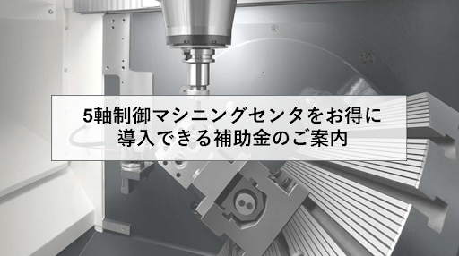 5軸制御マシニングセンタを補助金で導入したい！今後活用が見込まれる補助金のご案内